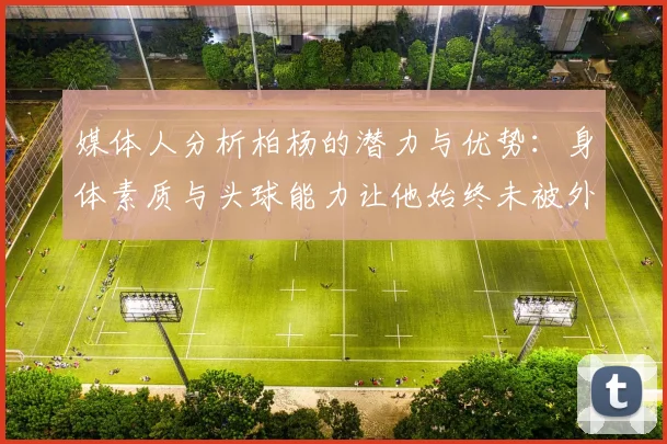 媒体人分析柏杨的潜力与优势：身体素质与头球能力让他始终未被外教放弃