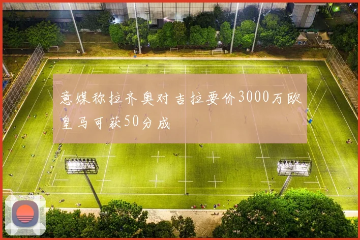 意媒称拉齐奥对吉拉要价3000万欧皇马可获50分成