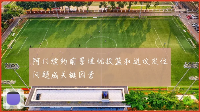 阿门续约前景堪忧投篮和进攻定位问题成关键因素