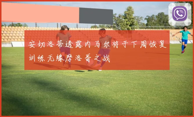 安切洛蒂透露内马尔将于下周恢复训练无缘摩洛哥之战