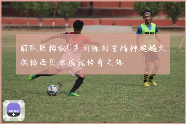 前队医揭秘C罗训练刻苦精神超越天赋梅西贝尔成就传奇之路
