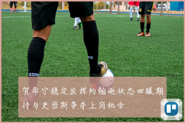 贺希宁稳定发挥约翰逊状态回暖期待与史密斯争夺上岗机会