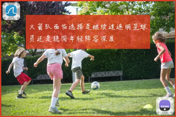 火箭队面临选择是继续追逐明星球员还是稳固年轻阵容深度