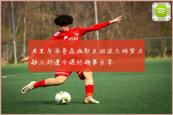 库里与汤普森幽默互动波杰姆努力融入却遭冷遇的趣事分享