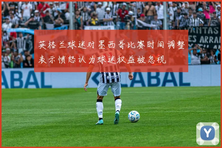 英格兰球迷对墨西哥比赛时间调整表示愤怒认为球迷权益被忽视