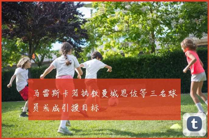 马雷斯卡若执教曼城恩佐等三名球员或成引援目标
