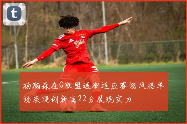 杨瀚森在G联盟逐渐适应赛场风格单场表现创新高22分展现实力