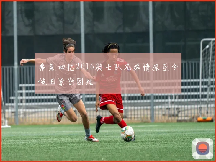 弗莱回忆2016骑士队兄弟情深至今依旧紧密团结