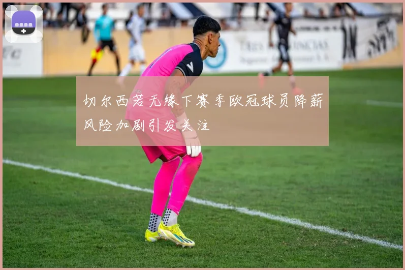 切尔西若无缘下赛季欧冠球员降薪风险加剧引发关注
