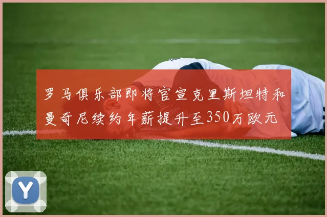 罗马俱乐部即将官宣克里斯坦特和曼奇尼续约年薪提升至350万欧元