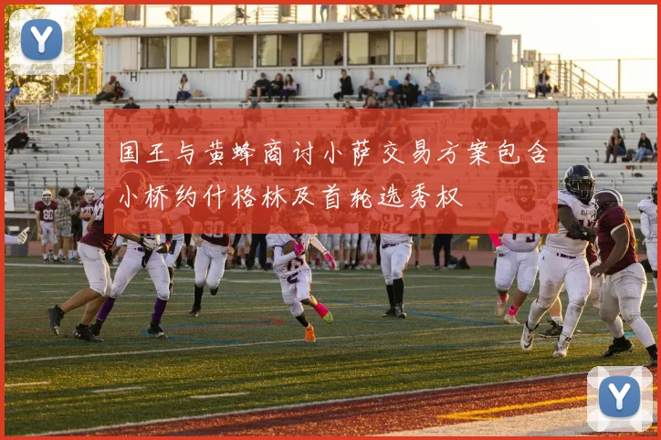 国王与黄蜂商讨小萨交易方案包含小桥约什格林及首轮选秀权