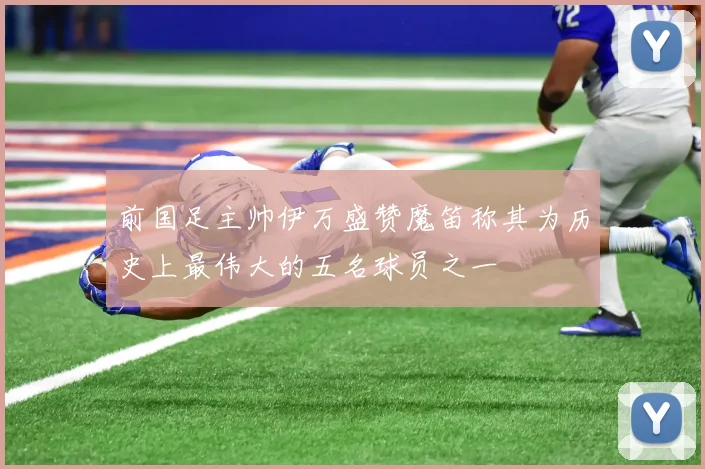 前国足主帅伊万盛赞魔笛称其为历史上最伟大的五名球员之一