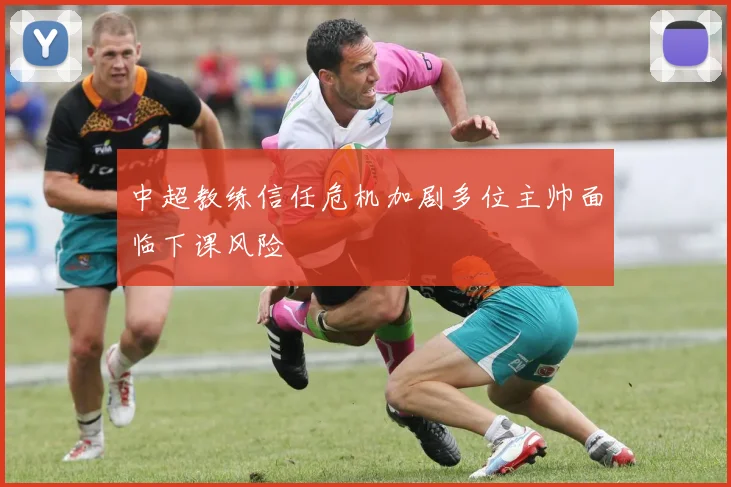 中超教练信任危机加剧多位主帅面临下课风险