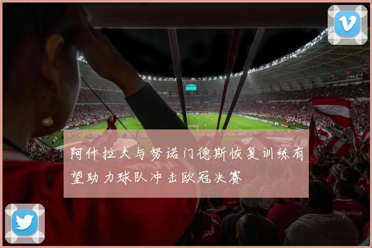 阿什拉夫与努诺门德斯恢复训练有望助力球队冲击欧冠决赛