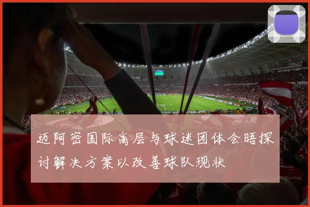 迈阿密国际高层与球迷团体会晤探讨解决方案以改善球队现状
