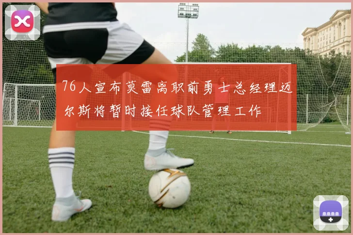 76人宣布莫雷离职前勇士总经理迈尔斯将暂时接任球队管理工作