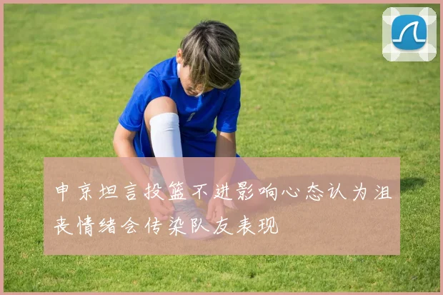 申京坦言投篮不进影响心态认为沮丧情绪会传染队友表现