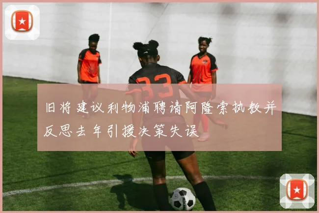 旧将建议利物浦聘请阿隆索执教并反思去年引援决策失误