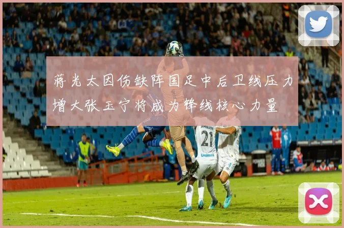 蒋光太因伤缺阵国足中后卫线压力增大张玉宁将成为锋线核心力量